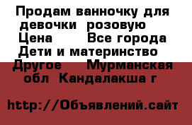 Продам ванночку для девочки (розовую). › Цена ­ 1 - Все города Дети и материнство » Другое   . Мурманская обл.,Кандалакша г.